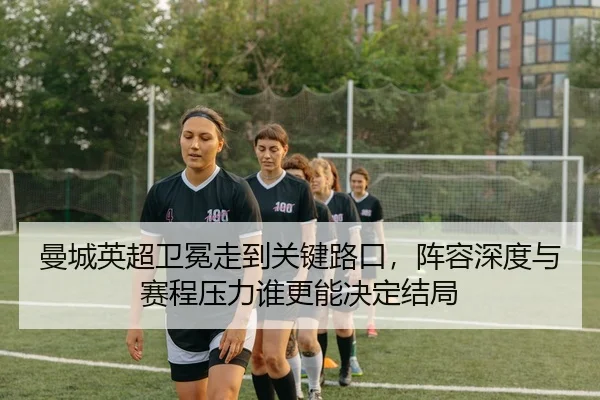曼城英超卫冕走到关键路口，阵容深度与赛程压力谁更能决定结局 | hth
